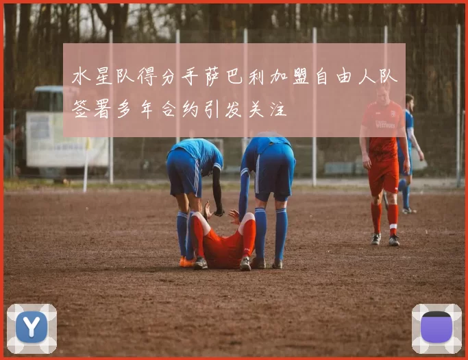 水星队得分手萨巴利加盟自由人队签署多年合约引发关注