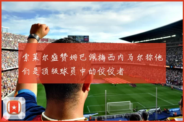 索莱尔盛赞姆巴佩梅西内马尔称他们是顶级球员中的佼佼者